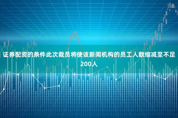 证券配资的条件此次裁员将使该新闻机构的员工人数缩减至不足200人