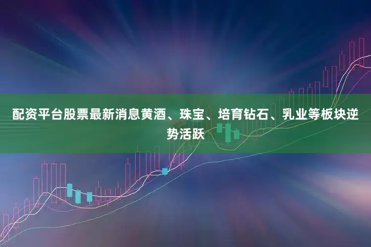 配资平台股票最新消息黄酒、珠宝、培育钻石、乳业等板块逆势活跃
