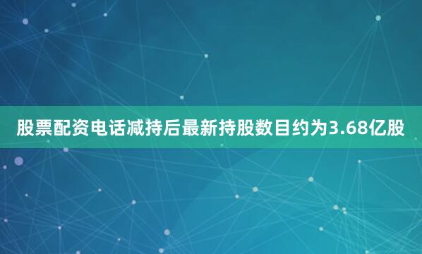 股票配资电话减持后最新持股数目约为3.68亿股