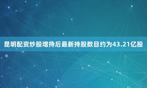 昆明配资炒股增持后最新持股数目约为43.21亿股