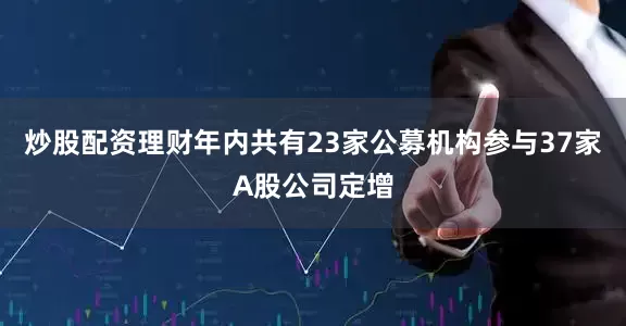 炒股配资理财年内共有23家公募机构参与37家A股公司定增