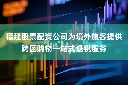 福建股票配资公司为境外旅客提供跨区购物一站式退税服务