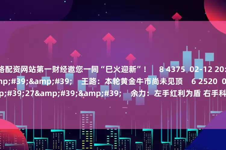 网络配资网站第一财经邀您一同“巳火迎新”！    8 4375  02-12 20:56     03&#39;33&#39;&#39;    王路：本轮黄金牛市尚未见顶    6 2520  02-11 21:48     02&#39;27&#39;&#39;    余力：左手红利为盾 右手科技矛     7 784  02-11 21:48