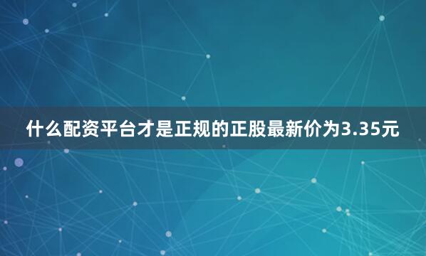 什么配资平台才是正规的正股最新价为3.35元