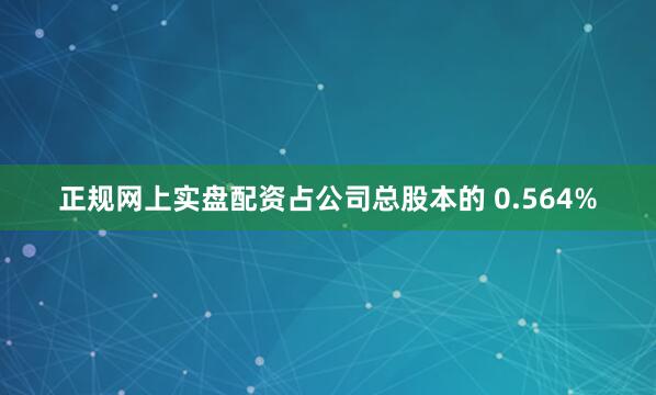 正规网上实盘配资占公司总股本的 0.564%