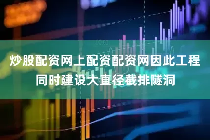 炒股配资网上配资配资网因此工程同时建设大直径截排隧洞