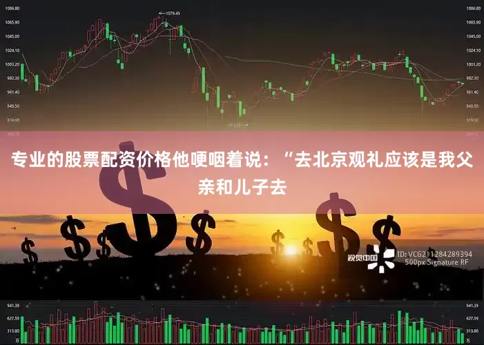 专业的股票配资价格他哽咽着说：“去北京观礼应该是我父亲和儿子去