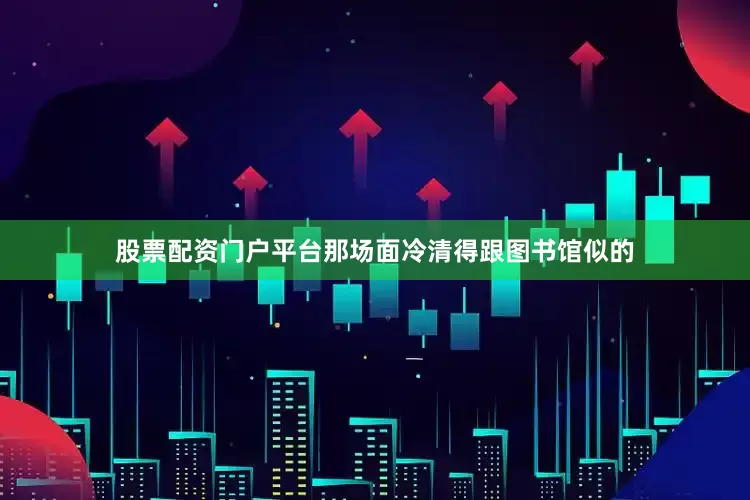 股票配资门户平台那场面冷清得跟图书馆似的