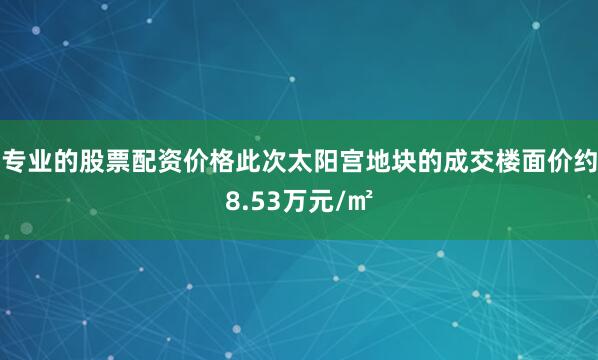 专业的股票配资价格此次太阳宫地块的成交楼面价约8.53万元/㎡